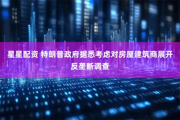 星星配资 特朗普政府据悉考虑对房屋建筑商展开反垄断调查