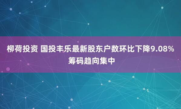 柳荷投资 国投丰乐最新股东户数环比下降9.08% 筹码趋向集中
