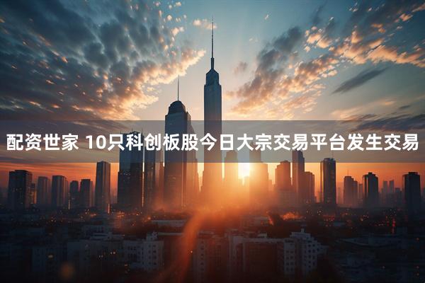 配资世家 10只科创板股今日大宗交易平台发生交易