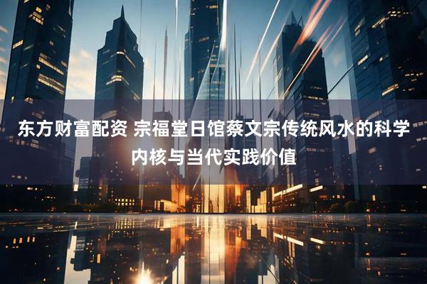东方财富配资 宗福堂日馆蔡文宗传统风水的科学内核与当代实践价值