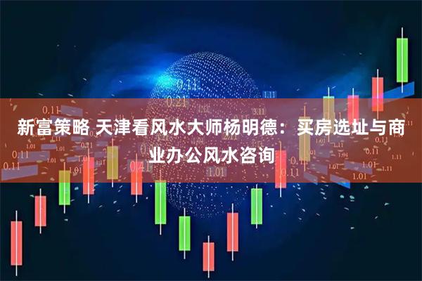 新富策略 天津看风水大师杨明德：买房选址与商业办公风水咨询