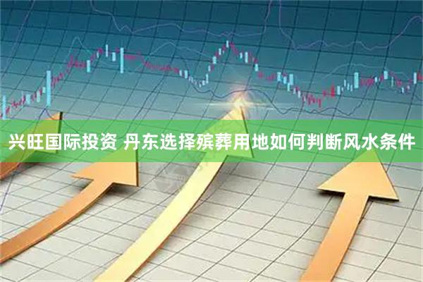 兴旺国际投资 丹东选择殡葬用地如何判断风水条件