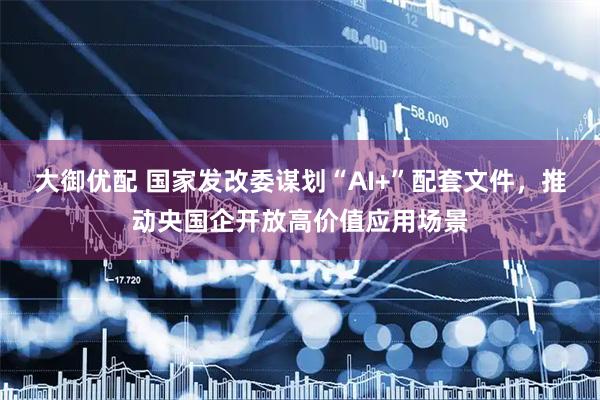 大御优配 国家发改委谋划“AI+”配套文件，推动央国企开放高价值应用场景