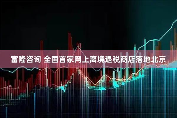 富隆咨询 全国首家网上离境退税商店落地北京