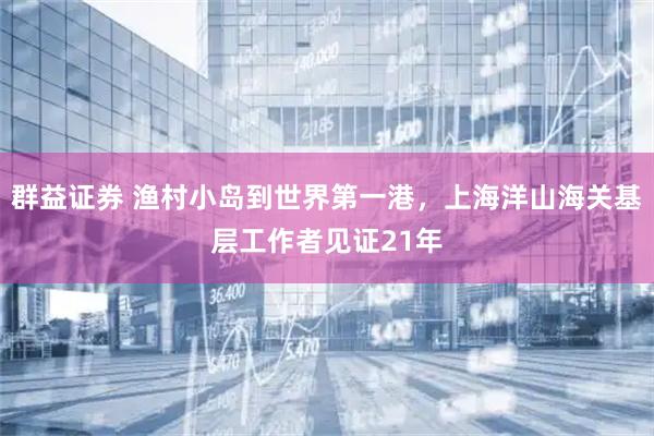群益证券 渔村小岛到世界第一港，上海洋山海关基层工作者见证21年