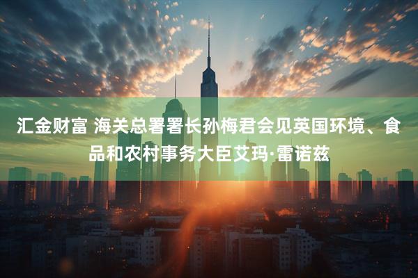 汇金财富 海关总署署长孙梅君会见英国环境、食品和农村事务大臣艾玛·雷诺兹