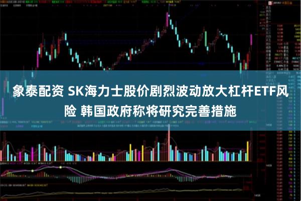 象泰配资 SK海力士股价剧烈波动放大杠杆ETF风险 韩国政府称将研究完善措施