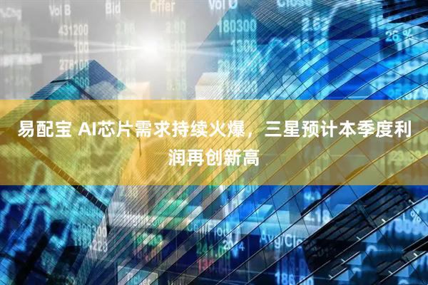易配宝 AI芯片需求持续火爆，三星预计本季度利润再创新高