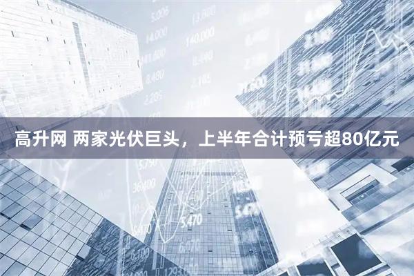 高升网 两家光伏巨头，上半年合计预亏超80亿元