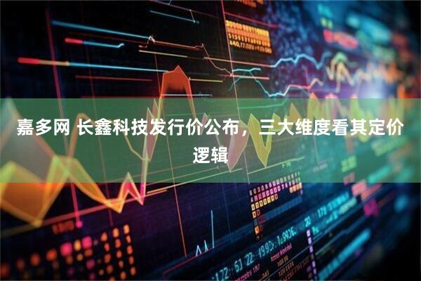 嘉多网 长鑫科技发行价公布，三大维度看其定价逻辑