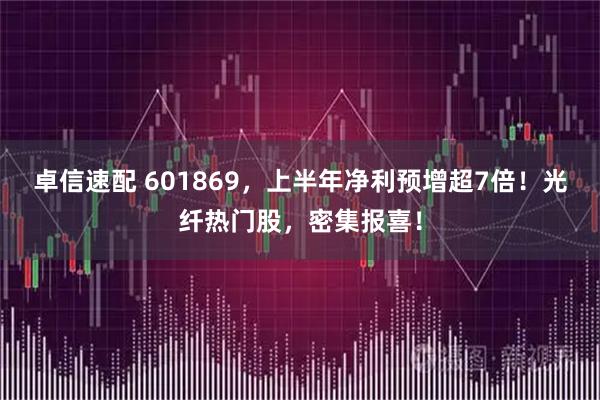 卓信速配 601869，上半年净利预增超7倍！光纤热门股，密集报喜！