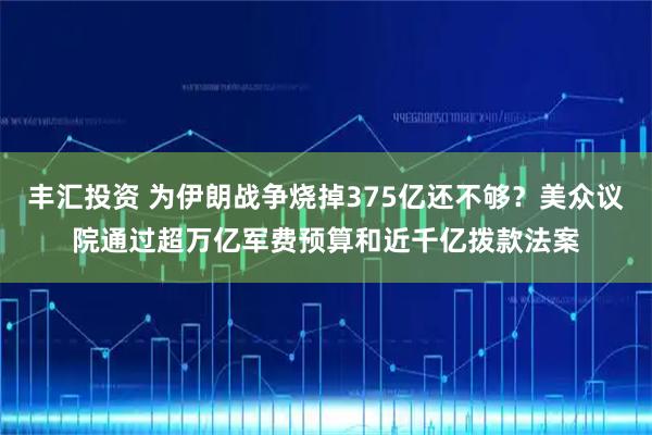 丰汇投资 为伊朗战争烧掉375亿还不够？美众议院通过超万亿军费预算和近千亿拨款法案