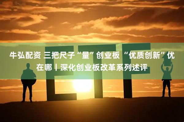 牛弘配资 三把尺子“量”创业板 “优质创新”优在哪丨深化创业板改革系列述评