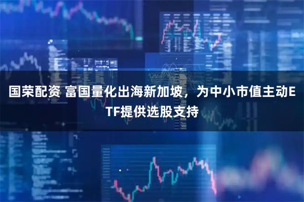 国荣配资 富国量化出海新加坡，为中小市值主动ETF提供选股支持