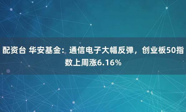 配资台 华安基金：通信电子大幅反弹，创业板50指数上周涨6.16%